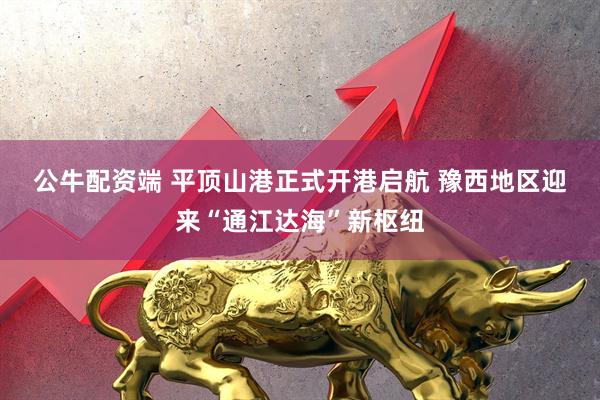 公牛配资端 平顶山港正式开港启航 豫西地区迎来“通江达海”新枢纽