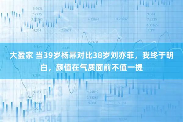 大盈家 当39岁杨幂对比38岁刘亦菲，我终于明白，颜值在气质面前不值一提