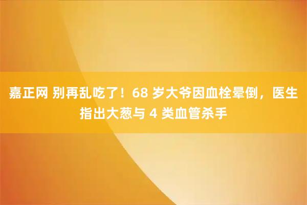 嘉正网 别再乱吃了！68 岁大爷因血栓晕倒，医生指出大葱与 4 类血管杀手