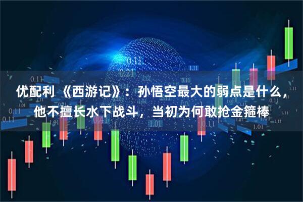 优配利 《西游记》：孙悟空最大的弱点是什么，他不擅长水下战斗，当初为何敢抢金箍棒