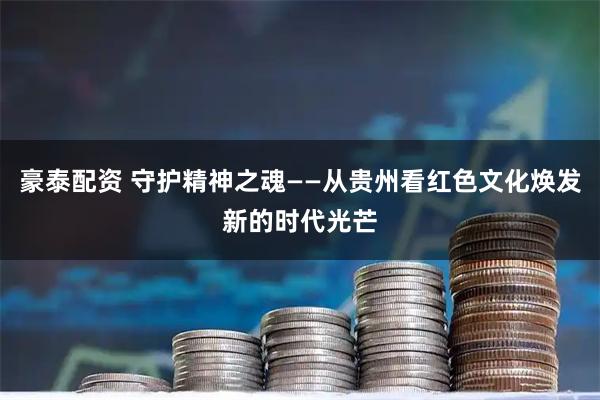 豪泰配资 守护精神之魂——从贵州看红色文化焕发新的时代光芒