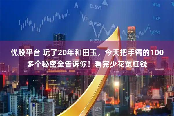 优股平台 玩了20年和田玉，今天把手镯的100多个秘密全告诉你！看完少花冤枉钱