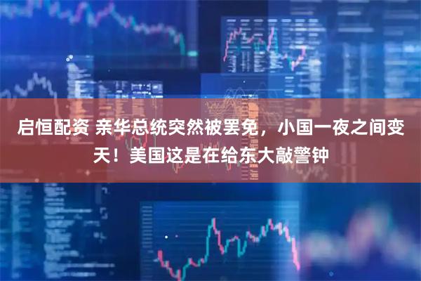 启恒配资 亲华总统突然被罢免，小国一夜之间变天！美国这是在给东大敲警钟