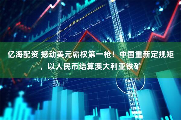 亿海配资 撼动美元霸权第一枪！中国重新定规矩，以人民币结算澳大利亚铁矿