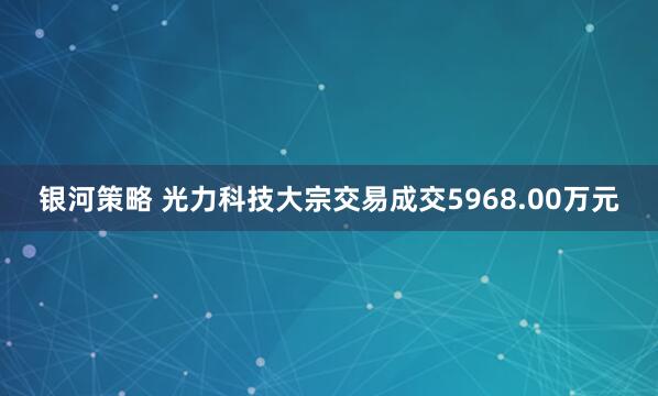 银河策略 光力科技大宗交易成交5968.00万元