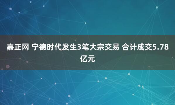 嘉正网 宁德时代发生3笔大宗交易 合计成交5.78亿元