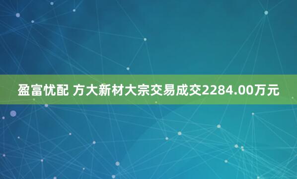 盈富忧配 方大新材大宗交易成交2284.00万元