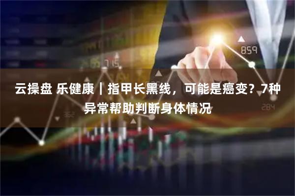 云操盘 乐健康｜指甲长黑线，可能是癌变？7种异常帮助判断身体情况