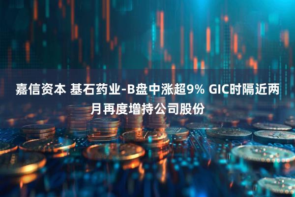 嘉信资本 基石药业-B盘中涨超9% GIC时隔近两月再度增持公司股份