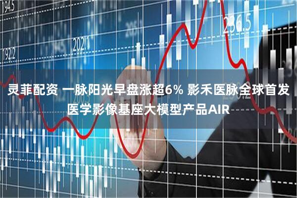灵菲配资 一脉阳光早盘涨超6% 影禾医脉全球首发医学影像基座大模型产品AIR