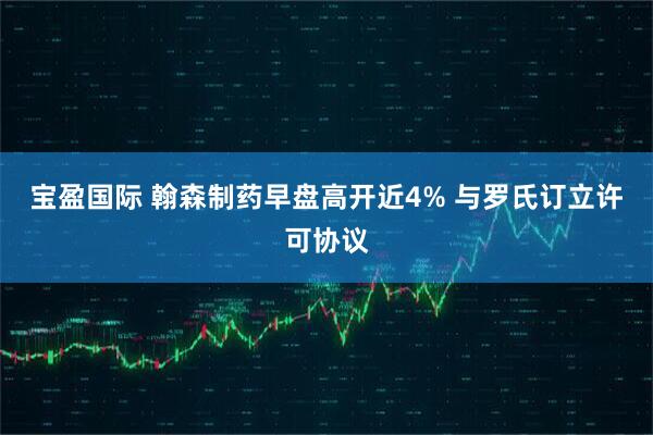 宝盈国际 翰森制药早盘高开近4% 与罗氏订立许可协议