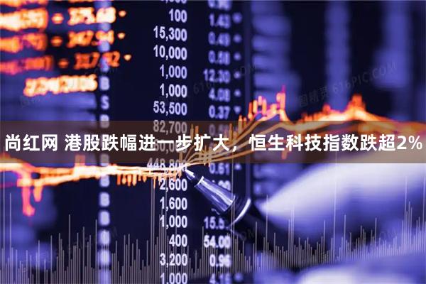 尚红网 港股跌幅进一步扩大，恒生科技指数跌超2%