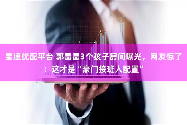星速优配平台 郭晶晶3个孩子房间曝光，网友惊了：这才是“豪门接班人配置”