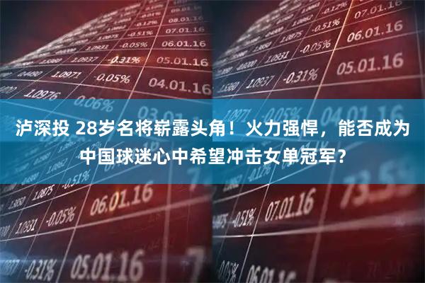 泸深投 28岁名将崭露头角！火力强悍，能否成为中国球迷心中希望冲击女单冠军？