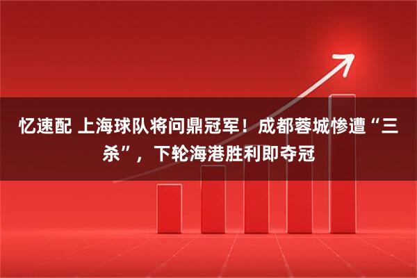 忆速配 上海球队将问鼎冠军！成都蓉城惨遭“三杀”，下轮海港胜利即夺冠