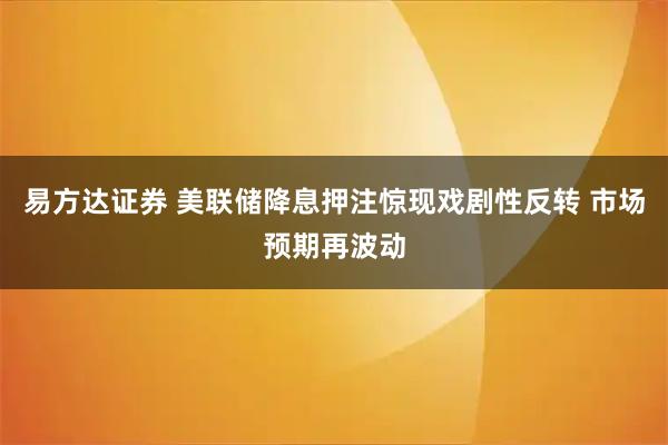 易方达证券 美联储降息押注惊现戏剧性反转 市场预期再波动
