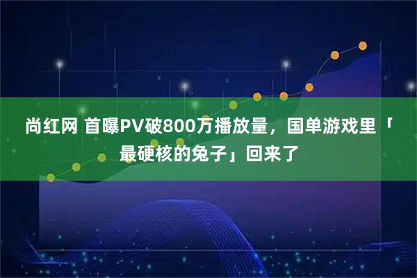 尚红网 首曝PV破800万播放量，国单游戏里「最硬核的兔子」回来了