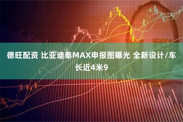 德旺配资 比亚迪秦MAX申报图曝光 全新设计/车长近4米9