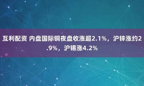 互利配资 内盘国际铜夜盘收涨超2.1%，沪锌涨约2.9%，沪锡涨4.2%