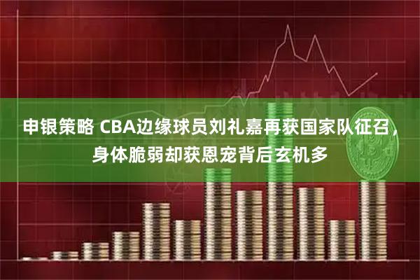 申银策略 CBA边缘球员刘礼嘉再获国家队征召，身体脆弱却获恩宠背后玄机多