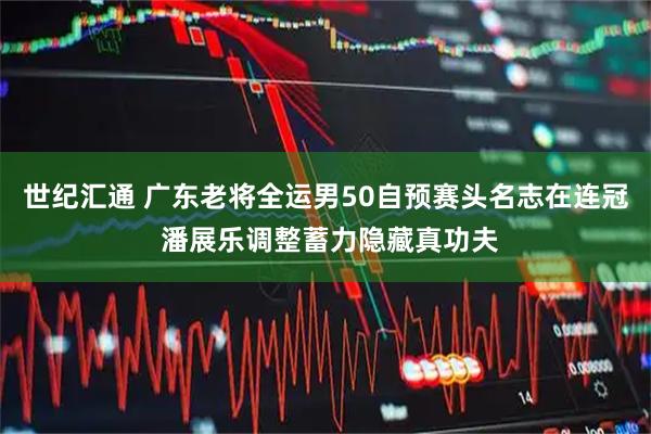 世纪汇通 广东老将全运男50自预赛头名志在连冠 潘展乐调整蓄力隐藏真功夫