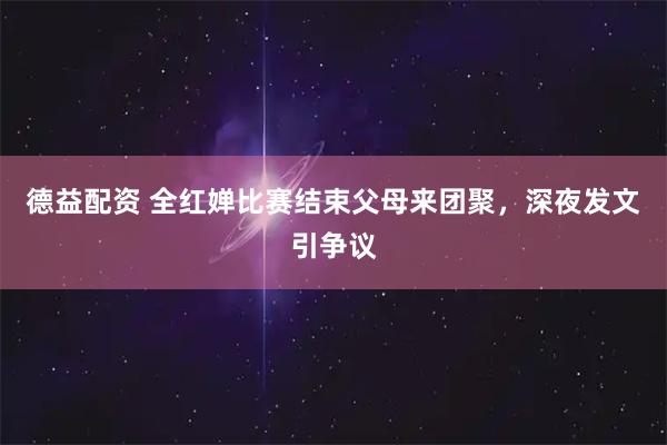 德益配资 全红婵比赛结束父母来团聚，深夜发文引争议