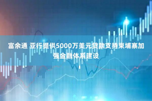 富余通 亚行提供5000万美元贷款支持柬埔寨加强金融体系建设