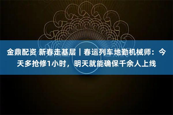 金鼎配资 新春走基层｜春运列车地勤机械师：今天多抢修1小时，明天就能确保千余人上线