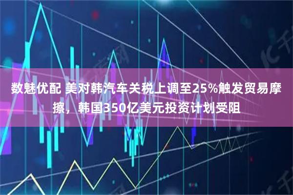 数魅优配 美对韩汽车关税上调至25%触发贸易摩擦，韩国350亿美元投资计划受阻