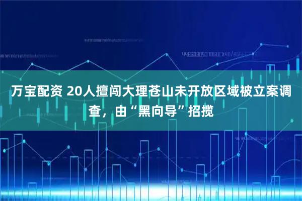 万宝配资 20人擅闯大理苍山未开放区域被立案调查，由“黑向导”招揽
