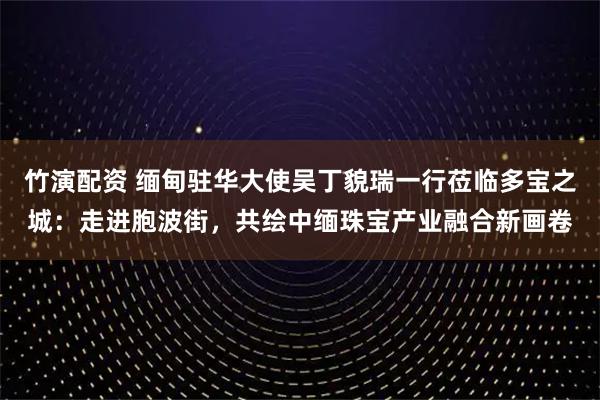竹演配资 缅甸驻华大使吴丁貌瑞一行莅临多宝之城：走进胞波街，共绘中缅珠宝产业融合新画卷