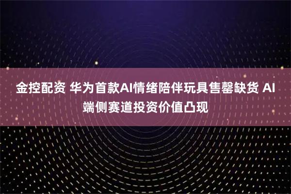 金控配资 华为首款AI情绪陪伴玩具售罄缺货 AI端侧赛道投资价值凸现