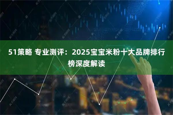 51策略 专业测评：2025宝宝米粉十大品牌排行榜深度解读