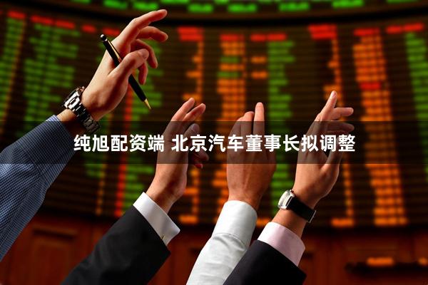 纯旭配资端 北京汽车董事长拟调整