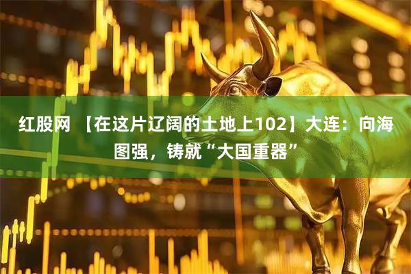 红股网 【在这片辽阔的土地上102】大连：向海图强，铸就“大国重器”
