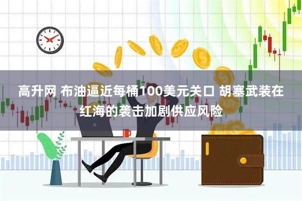 高升网 布油逼近每桶100美元关口 胡塞武装在红海的袭击加剧供应风险