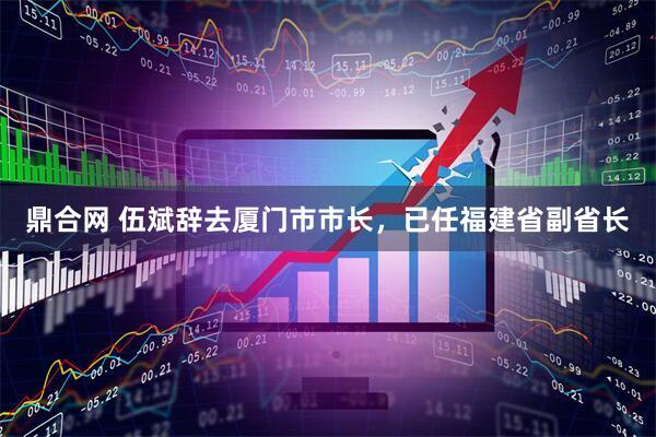 鼎合网 伍斌辞去厦门市市长，已任福建省副省长