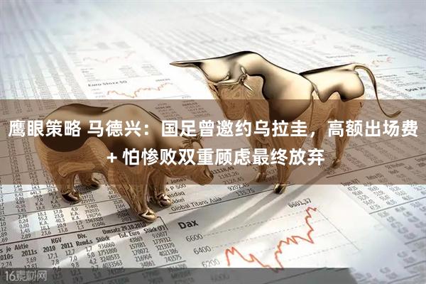 鹰眼策略 马德兴：国足曾邀约乌拉圭，高额出场费 + 怕惨败双重顾虑最终放弃